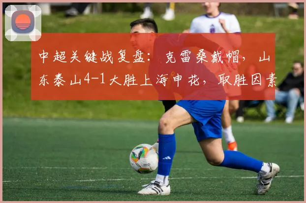 中超关键战复盘：克雷桑戴帽，山东泰山4-1大胜上海申花，取胜因素全解析