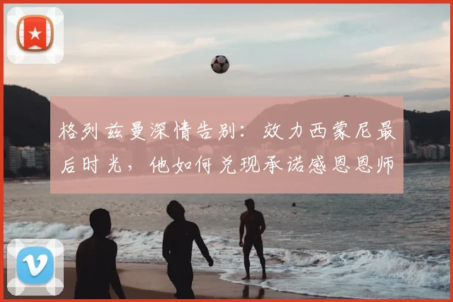格列兹曼深情告别:效力西蒙尼最后时光,他如何兑现承诺感恩恩师?