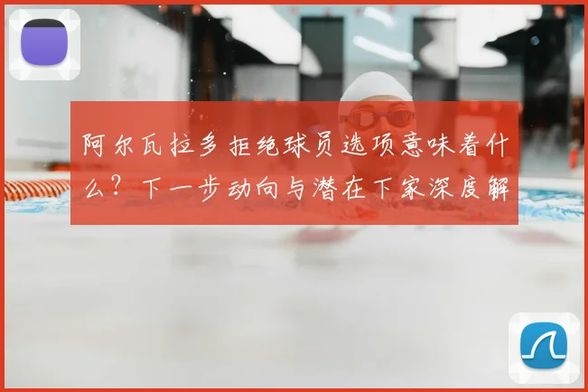 阿尔瓦拉多拒绝球员选项意味着什么?下一步动向与潜在下家深度解析
