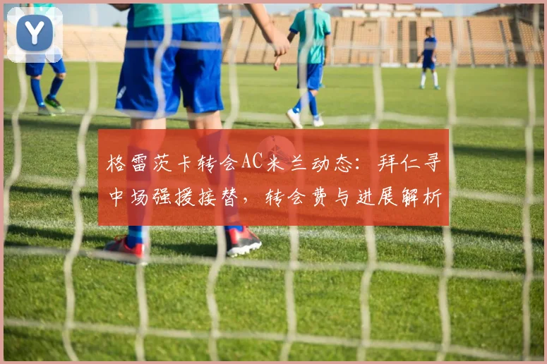 格雷茨卡转会AC米兰动态:拜仁寻中场强援接替,转会费与进展解析