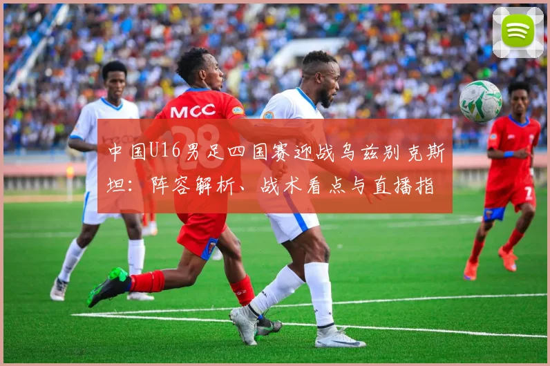 中国U16男足四国赛迎战乌兹别克斯坦：阵容解析、战术看点与直播指南
