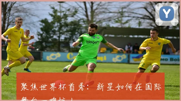 聚焦世界杯首秀:新星如何在国际舞台一鸣惊人