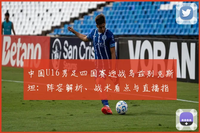 中国U16男足四国赛迎战乌兹别克斯坦：阵容解析、战术看点与直播指南