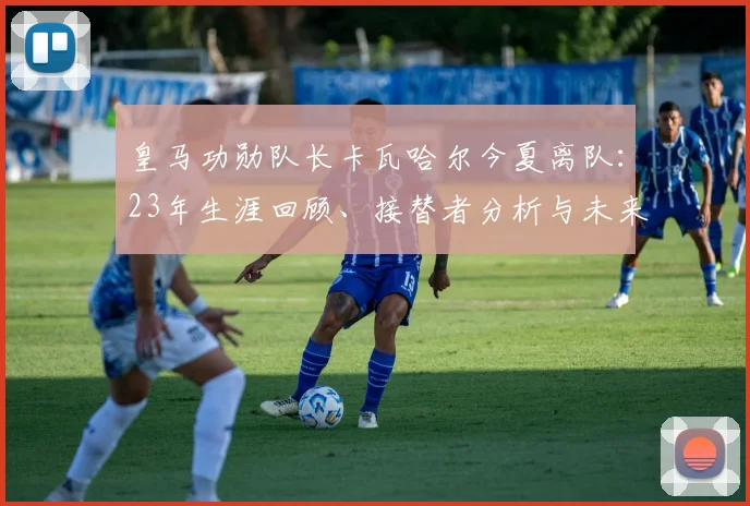 皇马功勋队长卡瓦哈尔今夏离队：23年生涯回顾、接替者分析与未来去向展望