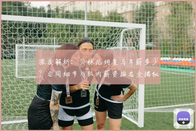 深度解析：贝林厄姆皇马年薪多少？合同细节与队内薪资排名全揭秘