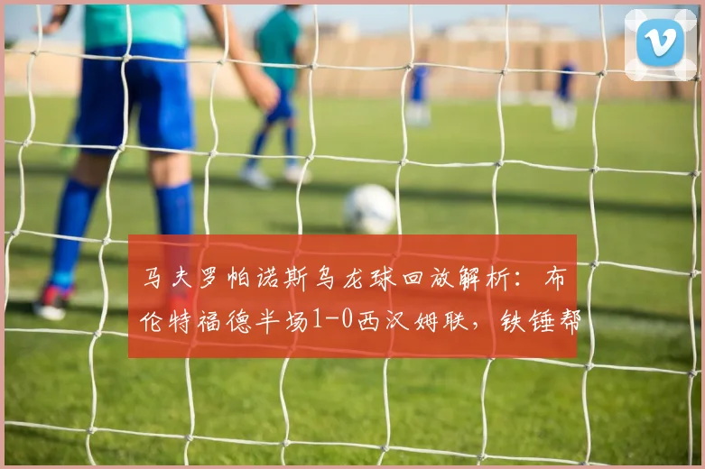 马夫罗帕诺斯乌龙球回放解析:布伦特福德半场1-0西汉姆联,铁锤帮防线问题凸显