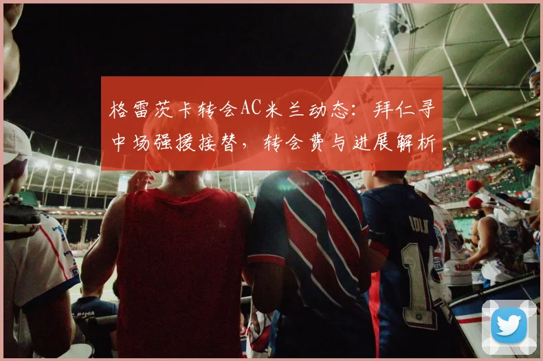 格雷茨卡转会AC米兰动态：拜仁寻中场强援接替，转会费与进展解析